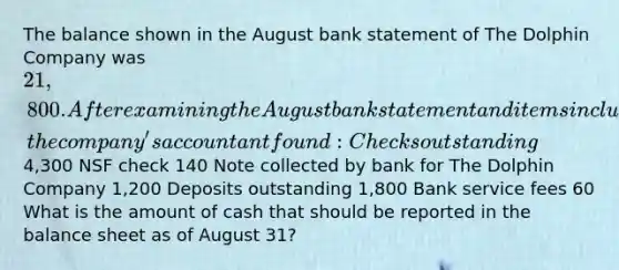 The balance shown in the August bank statement of The Dolphin Company was 21,800. After examining the August bank statement and items included with it, the company's accountant found: Checks outstanding4,300 NSF check 140 Note collected by bank for The Dolphin Company 1,200 Deposits outstanding 1,800 Bank service fees 60 What is the amount of cash that should be reported in the balance sheet as of August 31?