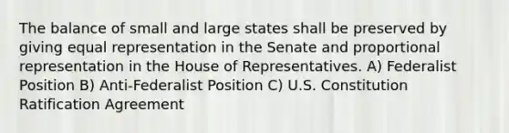 The balance of small and large states shall be preserved by giving equal representation in the Senate and proportional representation in the House of Representatives. A) Federalist Position B) Anti-Federalist Position C) U.S. Constitution Ratification Agreement