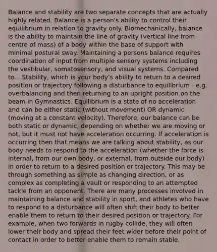 Balance and stability are two separate concepts that are actually highly related. Balance is a person's ability to control their equilibrium in relation to gravity only. Biomechanically, balance is the ability to maintain the line of gravity (vertical line from centre of mass) of a body within the base of support with minimal postural sway. Maintaining a persons balance requires coordination of input from multiple sensory systems including the vestibular, somatosensory, and visual systems. Compared to... Stability, which is your body's ability to return to a desired position or trajectory following a disturbance to equilibrium - e.g. overbalancing and then returning to an upright position on the beam in Gymnastics. Equilibrium is a state of no acceleration and can be either static (without movement) OR dynamic (moving at a constant velocity). Therefore, our balance can be both static or dynamic, depending on whether we are moving or not, but it must not have acceleration occurring. If acceleration is occurring then that means we are talking about stability, as our body needs to respond to the acceleration (whether the force is internal, from our own body, or external, from outside our body) in order to return to a desired position or trajectory. This may be through something as simple as changing direction, or as complex as completing a vault or responding to an attempted tackle from an opponent. There are many processes involved in maintaining balance and stability in sport, and athletes who have to respond to a disturbance will often shift their body to better enable them to return to their desired position or trajectory. For example, when two forwards in rugby collide, they will often lower their body and spread their feet wider before their point of contact in order to better enable them to remain stable.