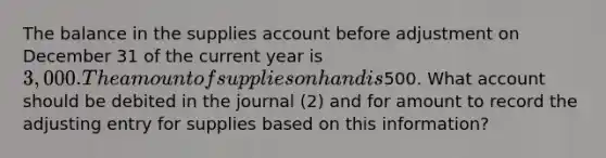 The balance in the supplies account before adjustment on December 31 of the current year is 3,000. The amount of supplies on hand is500. What account should be debited in the journal (2) and for amount to record the adjusting entry for supplies based on this information?