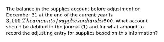 The balance in the supplies account before adjustment on December 31 at the end of the current year is 3,000. The amount of supplies on hand is500. What account should be debited in the journal (1) and for what amount to record the adjusting entry for supplies based on this information?