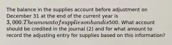 The balance in the supplies account before adjustment on December 31 at the end of the current year is 3,000. The amount of supplies on hand is500. What account should be credited in the journal (2) and for what amount to record the adjusting entry for supplies based on this information?