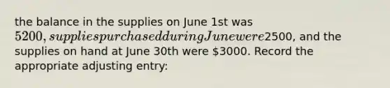 the balance in the supplies on June 1st was 5200, supplies purchased during June were2500, and the supplies on hand at June 30th were 3000. Record the appropriate adjusting entry: