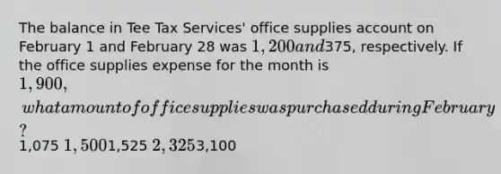 The balance in Tee Tax Services' office supplies account on February 1 and February 28 was 1,200 and375, respectively. If the office supplies expense for the month is 1,900, what amount of office supplies was purchased during February?1,075 1,5001,525 2,3253,100