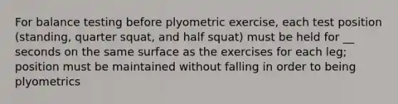 For balance testing before plyometric exercise, each test position (standing, quarter squat, and half squat) must be held for __ seconds on the same surface as the exercises for each leg; position must be maintained without falling in order to being plyometrics