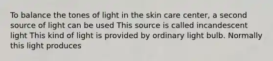 To balance the tones of light in the skin care center, a second source of light can be used This source is called incandescent light This kind of light is provided by ordinary light bulb. Normally this light produces