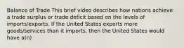 Balance of Trade This brief video describes how nations achieve a trade surplus or trade deficit based on the levels of imports/exports. If the United States exports more goods/services than it imports, then the United States would have a(n)