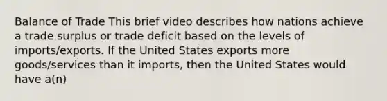 Balance of Trade This brief video describes how nations achieve a trade surplus or trade deficit based on the levels of imports/exports. If the United States exports more goods/services than it imports, then the United States would have a(n)