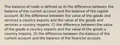 The balance of trade is defined as A) the difference between the balance of the current account and the balance of the capital account. B) the difference between the value of the goods and services a country exports and the value of the goods and services a country imports. C) the difference between the value of the goods a country exports and the value of the goods a country imports. D) the difference between the balance of the current account and the balance of the financial account.