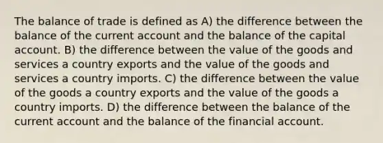 The balance of trade is defined as A) the difference between the balance of the current account and the balance of the capital account. B) the difference between the value of the goods and services a country exports and the value of the goods and services a country imports. C) the difference between the value of the goods a country exports and the value of the goods a country imports. D) the difference between the balance of the current account and the balance of the financial account.