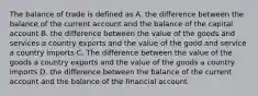 The balance of trade is defined as A. the difference between the balance of the current account and the balance of the capital account B. the difference between the value of the goods and services a country exports and the value of the good and service a country imports C. The difference between the value of the goods a country exports and the value of the goods a country imports D. the difference between the balance of the current account and the balance of the financial account