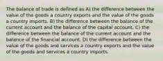 The balance of trade is defined as​ A) the difference between the value of the goods a country exports and the value of the goods a country imports. B) the difference between the balance of the current account and the balance of the capital account. C) the difference between the balance of the current account and the balance of the financial account. D) the difference between the value of the goods and services a country exports and the value of the goods and services a country imports.