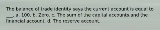 The balance of trade identity says the current account is equal to ___. a. 100. b. Zero. c. The sum of the capital accounts and the financial account. d. The reserve account.