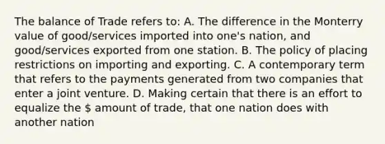 The balance of Trade refers to: A. The difference in the Monterry value of good/services imported into one's nation, and good/services exported from one station. B. The policy of placing restrictions on importing and exporting. C. A contemporary term that refers to the payments generated from two companies that enter a joint venture. D. Making certain that there is an effort to equalize the  amount of trade, that one nation does with another nation