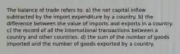 The balance of trade refers to: a) the net capital inflow subtracted by the import expenditure by a country. b) the difference between the value of imports and exports in a country. c) the record of all the international transactions between a country and other countries. d) the sum of the number of goods imported and the number of goods exported by a country.