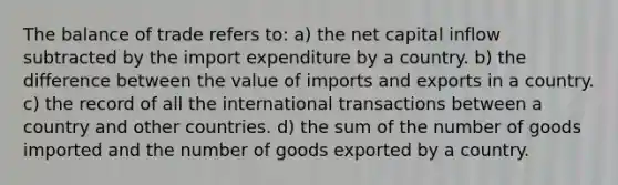 The balance of trade refers to: a) the net capital inflow subtracted by the import expenditure by a country. b) the difference between the value of imports and exports in a country. c) the record of all the international transactions between a country and other countries. d) the sum of the number of goods imported and the number of goods exported by a country.