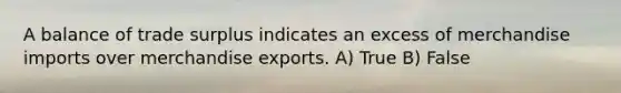 A balance of trade surplus indicates an excess of merchandise imports over merchandise exports. A) True B) False