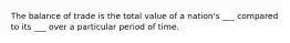 The balance of trade is the total value of a nation's ___ compared to its ___ over a particular period of time.