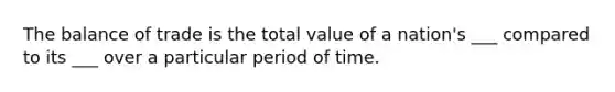 The balance of trade is the total value of a nation's ___ compared to its ___ over a particular period of time.