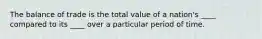 The balance of trade is the total value of a nation's ____ compared to its ____ over a particular period of time.