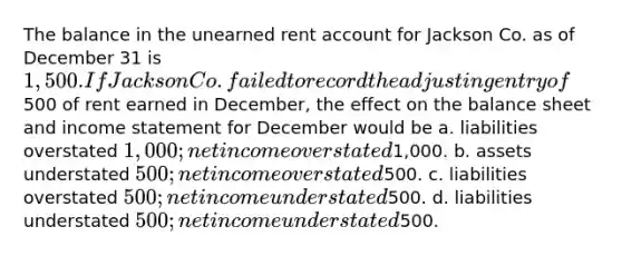 The balance in the unearned rent account for Jackson Co. as of December 31 is 1,500. If Jackson Co. failed to record the adjusting entry of500 of rent earned in December, the effect on the balance sheet and income statement for December would be a. liabilities overstated 1,000; net income overstated1,000. b. assets understated 500; net income overstated500. c. liabilities overstated 500; net income understated500. d. liabilities understated 500; net income understated500.