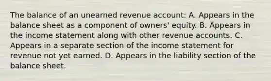 The balance of an unearned revenue account: A. Appears in the balance sheet as a component of owners' equity. B. Appears in the income statement along with other revenue accounts. C. Appears in a separate section of the income statement for revenue not yet earned. D. Appears in the liability section of the balance sheet.