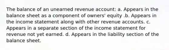 The balance of an unearned revenue account: a. Appears in the balance sheet as a component of owners' equity .b. Appears in the income statement along with other revenue accounts. c. Appears in a separate section of the income statement for revenue not yet earned. d. Appears in the liability section of the balance sheet.