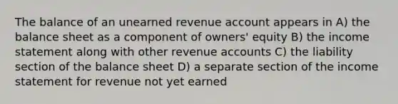 The balance of an unearned revenue account appears in A) the balance sheet as a component of owners' equity B) the income statement along with other revenue accounts C) the liability section of the balance sheet D) a separate section of the income statement for revenue not yet earned