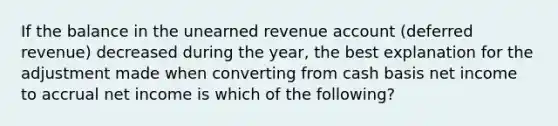 If the balance in the unearned revenue account (deferred revenue) decreased during the year, the best explanation for the adjustment made when converting from cash basis net income to accrual net income is which of the following?