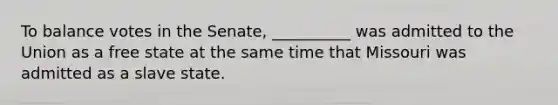 To balance votes in the Senate, __________ was admitted to the Union as a free state at the same time that Missouri was admitted as a slave state.