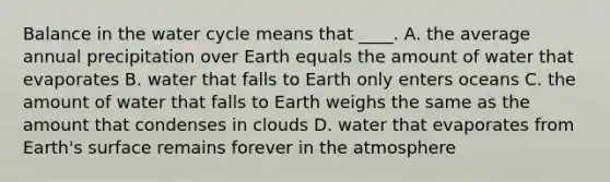 Balance in the water cycle means that ____. A. the average annual precipitation over Earth equals the amount of water that evaporates B. water that falls to Earth only enters oceans C. the amount of water that falls to Earth weighs the same as the amount that condenses in clouds D. water that evaporates from Earth's surface remains forever in the atmosphere