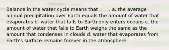 Balance in the water cycle means that ____. a. the average annual precipitation over Earth equals the amount of water that evaporates b. water that falls to Earth only enters oceans c. the amount of water that falls to Earth weighs the same as the amount that condenses in clouds d. water that evaporates from Earth's surface remains forever in the atmosphere