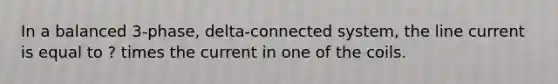 In a balanced 3-phase, delta-connected system, the line current is equal to ? times the current in one of the coils.