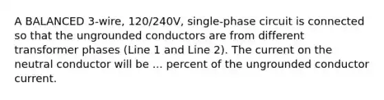 A BALANCED 3-wire, 120/240V, single-phase circuit is connected so that the ungrounded conductors are from different transformer phases (Line 1 and Line 2). The current on the neutral conductor will be ... percent of the ungrounded conductor current.