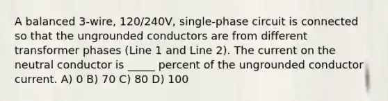 A balanced 3-wire, 120/240V, single-phase circuit is connected so that the ungrounded conductors are from different transformer phases (Line 1 and Line 2). The current on the neutral conductor is _____ percent of the ungrounded conductor current. A) 0 B) 70 C) 80 D) 100