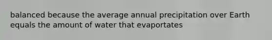 balanced because the average annual precipitation over Earth equals the amount of water that evaportates