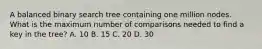 A balanced binary search tree containing one million nodes. What is the maximum number of comparisons needed to find a key in the tree? A. 10 B. 15 C. 20 D. 30