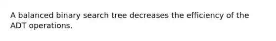 A balanced binary search tree decreases the efficiency of the ADT operations.