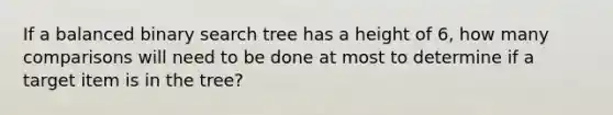 If a balanced binary search tree has a height of 6, how many comparisons will need to be done at most to determine if a target item is in the tree?