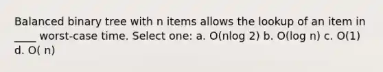 Balanced binary tree with n items allows the lookup of an item in ____ worst-case time. Select one: a. O(nlog 2) b. O(log n) c. O(1) d. O( n)