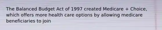 The Balanced Budget Act of 1997 created Medicare + Choice, which offers more health care options by allowing medicare beneficiaries to join