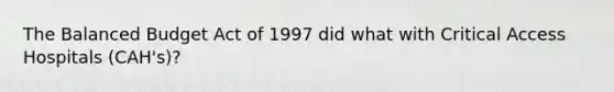 The Balanced Budget Act of 1997 did what with Critical Access Hospitals (CAH's)?