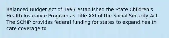 Balanced Budget Act of 1997 established the State Children's Health Insurance Program as Title XXI of the Social Security Act. The SCHIP provides federal funding for states to expand health care coverage to