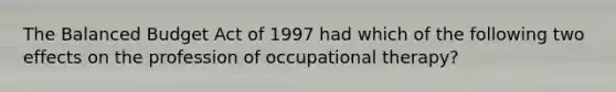 The Balanced Budget Act of 1997 had which of the following two effects on the profession of occupational therapy?