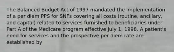 The Balanced Budget Act of 1997 mandated the implementation of a per diem PPS for SNFs covering all costs (routine, ancillary, and capital) related to services furnished to beneﬁciaries under Part A of the Medicare program effective July 1, 1998. A patient's need for services and the prospective per diem rate are established by