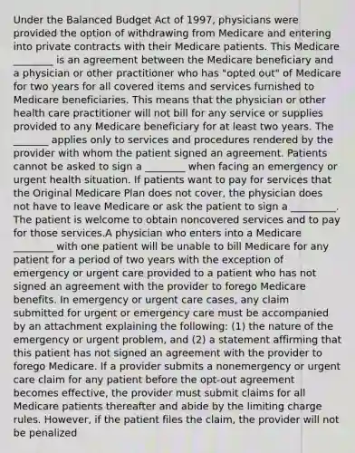 Under the Balanced Budget Act of 1997, physicians were provided the option of withdrawing from Medicare and entering into private contracts with their Medicare patients. This Medicare ________ is an agreement between the Medicare beneficiary and a physician or other practitioner who has "opted out" of Medicare for two years for all covered items and services furnished to Medicare beneficiaries. This means that the physician or other health care practitioner will not bill for any service or supplies provided to any Medicare beneficiary for at least two years. The _______ applies only to services and procedures rendered by the provider with whom the patient signed an agreement. Patients cannot be asked to sign a ________ when facing an emergency or urgent health situation. If patients want to pay for services that the Original Medicare Plan does not cover, the physician does not have to leave Medicare or ask the patient to sign a _________. The patient is welcome to obtain noncovered services and to pay for those services.A physician who enters into a Medicare ________ with one patient will be unable to bill Medicare for any patient for a period of two years with the exception of emergency or urgent care provided to a patient who has not signed an agreement with the provider to forego Medicare benefits. In emergency or urgent care cases, any claim submitted for urgent or emergency care must be accompanied by an attachment explaining the following: (1) the nature of the emergency or urgent problem, and (2) a statement affirming that this patient has not signed an agreement with the provider to forego Medicare. If a provider submits a nonemergency or urgent care claim for any patient before the opt-out agreement becomes effective, the provider must submit claims for all Medicare patients thereafter and abide by the limiting charge rules. However, if the patient files the claim, the provider will not be penalized