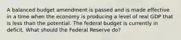 A balanced budget amendment is passed and is made effective in a time when the economy is producing a level of real GDP that is less than the potential. The federal budget is currently in deficit. What should the Federal Reserve do?