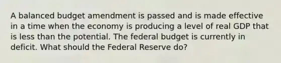 A balanced budget amendment is passed and is made effective in a time when the economy is producing a level of real GDP that is less than the potential. The federal budget is currently in deficit. What should the Federal Reserve do?