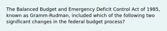 The Balanced Budget and Emergency Deficit Control Act of 1985, known as Gramm-Rudman, included which of the following two significant changes in the federal budget process?