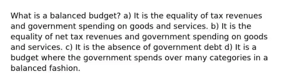 What is a balanced budget? a) It is the equality of tax revenues and government spending on goods and services. b) It is the equality of net tax revenues and government spending on goods and services. c) It is the absence of government debt d) It is a budget where the government spends over many categories in a balanced fashion.